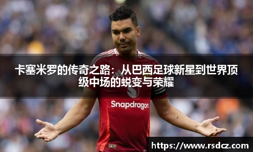 必一卡塞米罗的传奇之路：从巴西足球新星到世界顶级中场的蜕变与荣耀